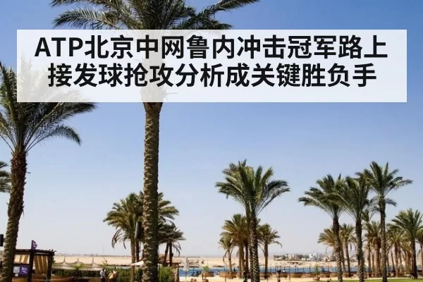 ATP北京中网鲁内冲击冠军路上接发球抢攻分析成关键胜负手